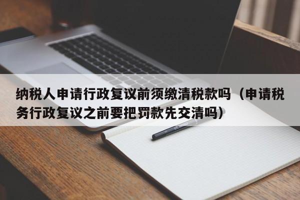 纳税人申请行政复议前须缴清税款吗（申请税务行政复议之前要把罚款先交清吗）