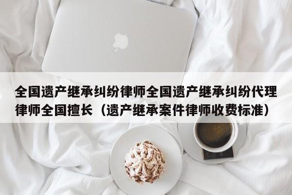 全国遗产继承纠纷律师全国遗产继承纠纷代理律师全国擅长（遗产继承案件律师收费标准）